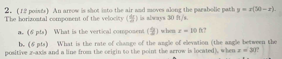 2.(12 points) An arrow is shot into the air and moves along the parabolic path y=x(50-x). 
The horizontal component of the velocity ( dx/dt ) is always 30 ft/s. 
a. (6 pts) What is the vertical component ( dy/dt ) when x=10ft ? 
b. (6 pts) What is the rate of change of the angle of elevation (the angle between the 
positive r -axis and a line from the origin to the point the arrow is located), when x=30 ?