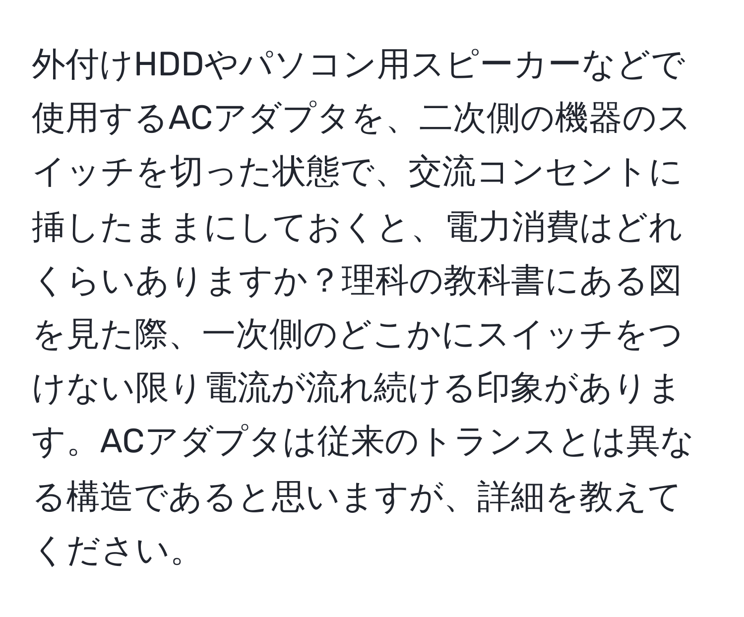 外付けHDDやパソコン用スピーカーなどで使用するACアダプタを、二次側の機器のスイッチを切った状態で、交流コンセントに挿したままにしておくと、電力消費はどれくらいありますか？理科の教科書にある図を見た際、一次側のどこかにスイッチをつけない限り電流が流れ続ける印象があります。ACアダプタは従来のトランスとは異なる構造であると思いますが、詳細を教えてください。