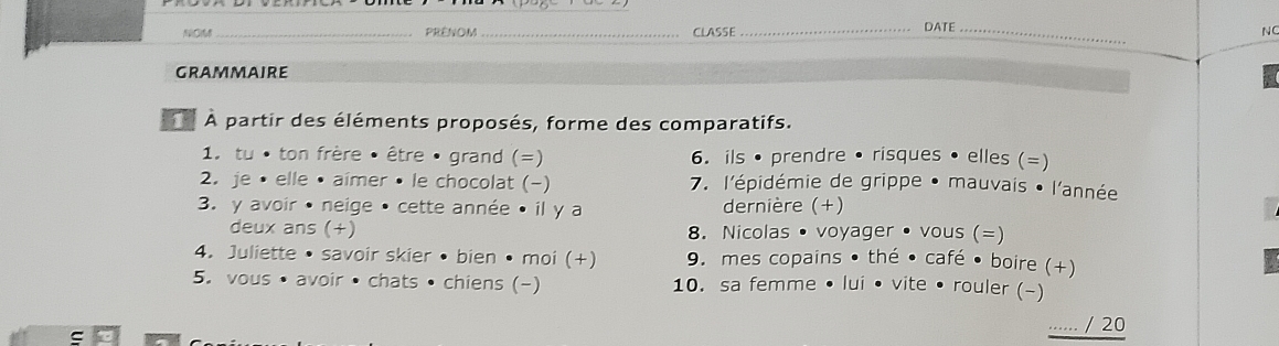 NOM_ PRêNOM_ CLASSE_ DATE_ 
NC 
GRammaIRE 
À À partir des éléments proposés, forme des comparatifs. 
1. tu • ton frère • être • grand (=) 6. ils • prendre • risques • elles (=) 
2. je • elle • aimer • le chocolat (-) 7. l'épidémie de grippe • mauvais • l'année 
3. y avoir • neige • cette année • il y a dernière (+) 
deux ans (+) 8. Nicolas • voyager • vous (=) 
4. Juliette • savoir skier • bien • moi (+) 9. mes copains • thé • café • boire (+) 
5. vous • avoir • chats • chiens (-) 10. sa femme • lui • vite • rouler (-) 
....... / 20