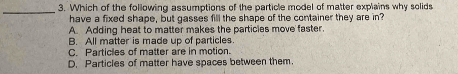 Which of the following assumptions of the particle model of matter explains why solids
have a fixed shape, but gasses fill the shape of the container they are in?
A. Adding heat to matter makes the particles move faster.
B. All matter is made up of particles.
C. Particles of matter are in motion.
D. Particles of matter have spaces between them.