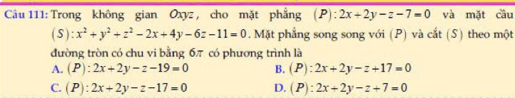 Trong không gian Oxyz , cho mặt phẳng ( F ):2x+2y-z-7=0 và mặt cầu
(S):x^2+y^2+z^2-2x+4y-6z-11=0. Mặt phẳng song song với (P) và cắt (S) theo một
đường tròn có chu vi bằng 6π có phương trình là
A. (P):2x+2y-z-19=0 B. (P):2x+2y-z+17=0
C. (P):2x+2y-z-17=0 D. (P):2x+2y-z+7=0