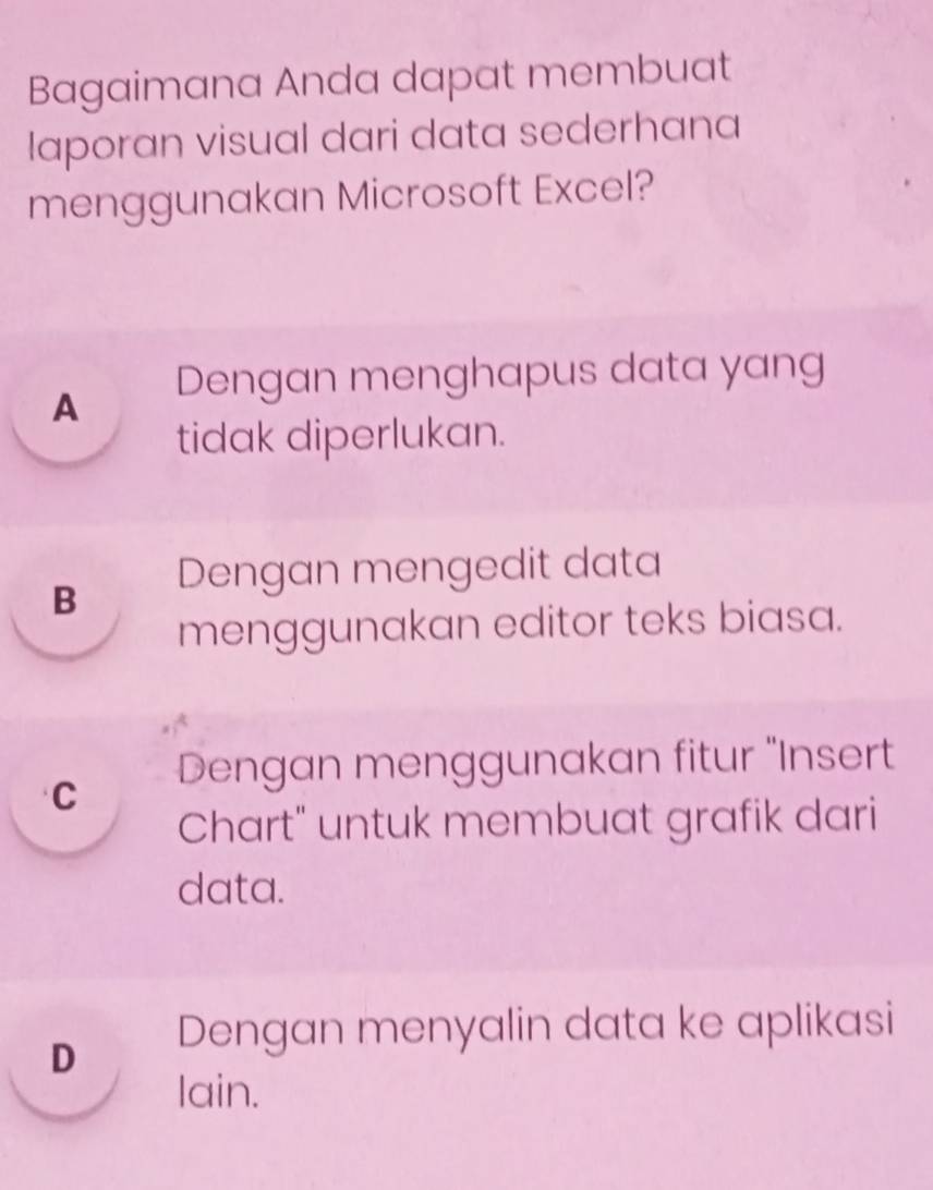 Bagaimana Anda dapat membuat
laporan visual dari data sederhana
menggunakan Microsoft Excel?
A Dengan menghapus data yang
tidak diperlukan.
B Dengan mengedit data
menggunakan editor teks biasa.
C Dengan menggunakan fitur ''Insert
Chart" untuk membuat grafik dari
data.
D Dengan menyalin data ke aplikasi
lain.