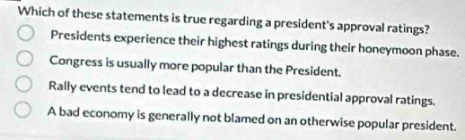 Which of these statements is true regarding a president's approval ratings?
Presidents experience their highest ratings during their honeymoon phase.
Congress is usually more popular than the President.
Rally events tend to lead to a decrease in presidential approval ratings.
A bad economy is generally not blamed on an otherwise popular president.