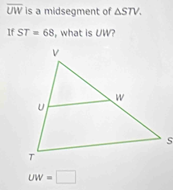 overline UW is a midsegment of △ STV. 
If ST=68 , what is UW?
UW=□