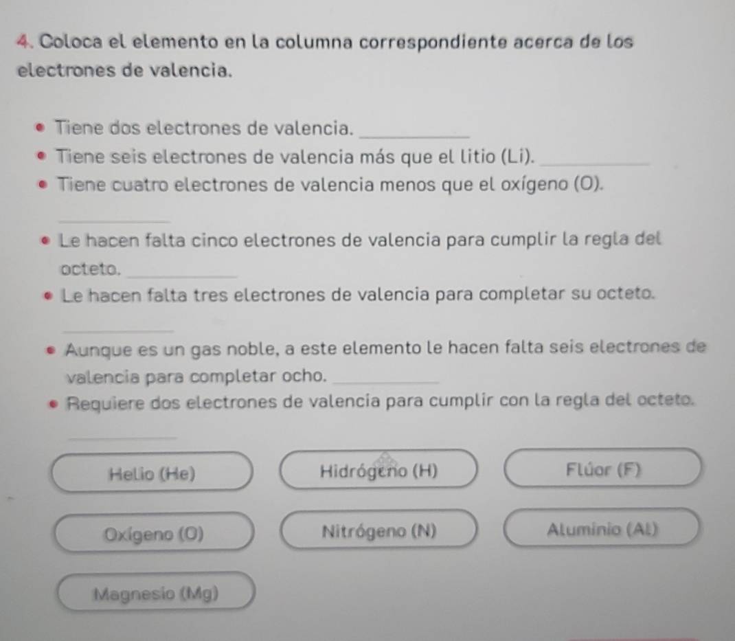 Coloca el elemento en la columna correspondiente acerca de los 
electrones de valencia. 
Tiene dos electrones de valencia._ 
Tiene seis electrones de valencia más que el litio (Li)._ 
Tiene cuatro electrones de valencia menos que el oxígeno (O). 
_ 
Le hacen falta cinco electrones de valencia para cumplir la regla del 
octeto._ 
Le hacen falta tres electrones de valencia para completar su octeto. 
_ 
Aunque es un gas noble, a este elemento le hacen falta seis electrones de 
valencia para completar ocho._ 
Requiere dos electrones de valencia para cumplir con la regla del octeto. 
_ 
Helio (He) Hidrógeno (H) Flúar (F) 
Oxígeno (O) Nitrógeno (N) Aluminio (Al) 
Magnesio (Mg)