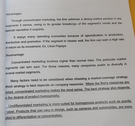 Advantages: 
Through concentrated marketing, the firm achieves a strong market position in the 
segments it serves, owing to its greater knowledge of the segment's needs and the 
special reputation it acquires. 
It enjoys many operating economies because of specialization in production, 
distribution and promotion. If the segment is chosen well, the firm can earn a high rate 
f retur on its investment, Ex. Likas Papaya 
Disadvantage: 
Concentrated marketing involves higher than normal risks. The particular market 
egments can turn sour. For these reasons, many companies prefer to diversify in 
everal market segments. 
Many factors need to be considered when choosing a market-coverage strategy. 
Which strategy is best depends on company resources. 'When the firm's resources are 
mited, concentrated marketing makes the most sense. The best strategy also depends 
n the degree of product homogeneity. 
Undifferentiated marketing is more suited for homogenous products such as granite 
steel. Products that can vary in design, such as cameras and automobiles, are more 
ited to differentiation or concentration.