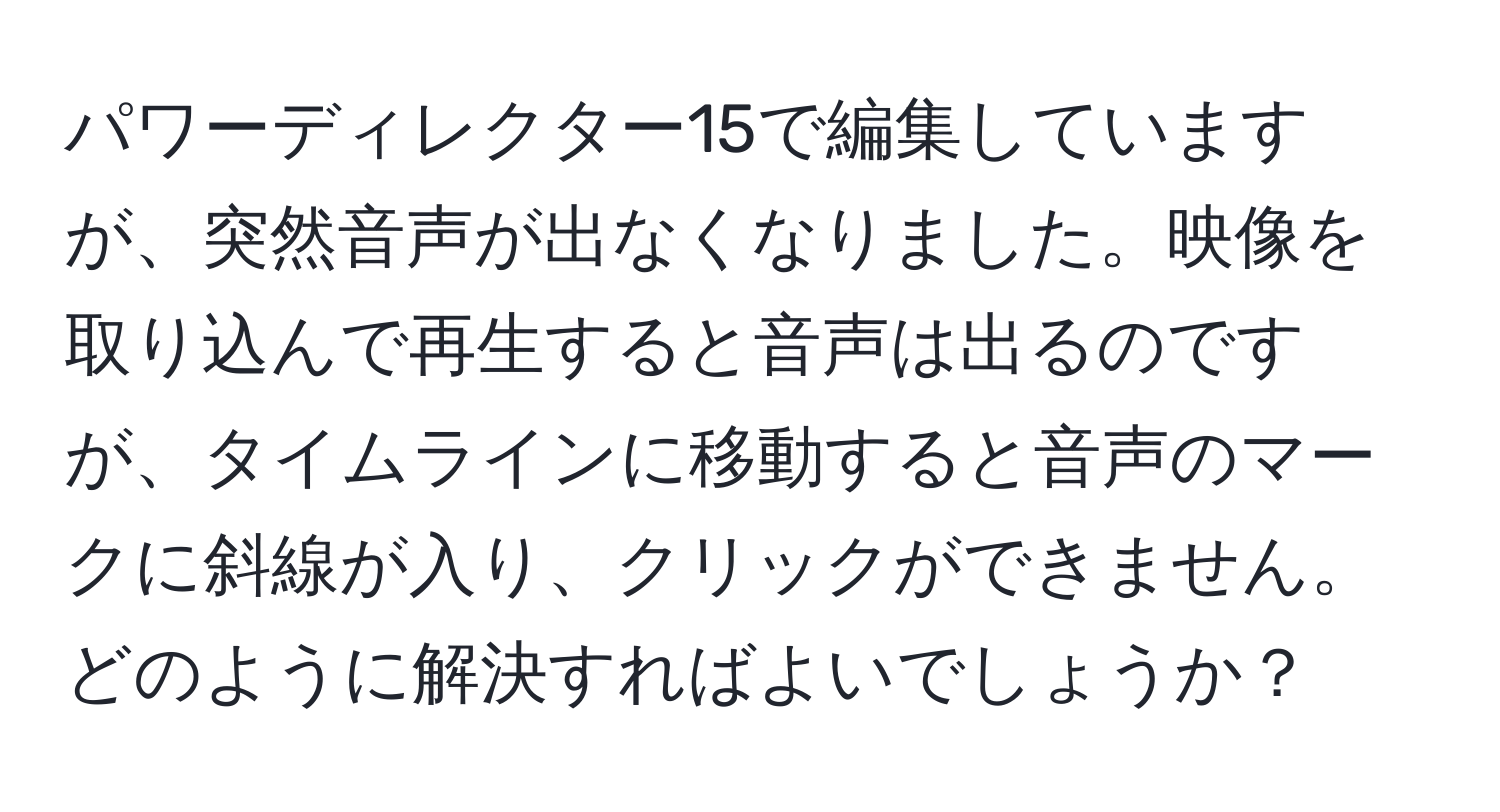 パワーディレクター15で編集していますが、突然音声が出なくなりました。映像を取り込んで再生すると音声は出るのですが、タイムラインに移動すると音声のマークに斜線が入り、クリックができません。どのように解決すればよいでしょうか？