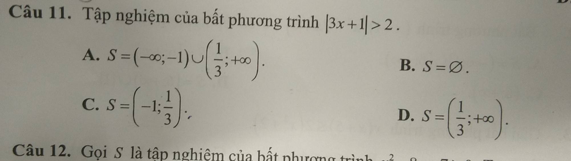 Tập nghiệm của bất phương trình |3x+1|>2.
A. S=(-∈fty ;-1)∪ ( 1/3 ;+∈fty ).
B. S=varnothing.
C. S=(-1; 1/3 ).
D. S=( 1/3 ;+∈fty ). 
Câu 12. Gọi S là tập nghiệm của bất phượng