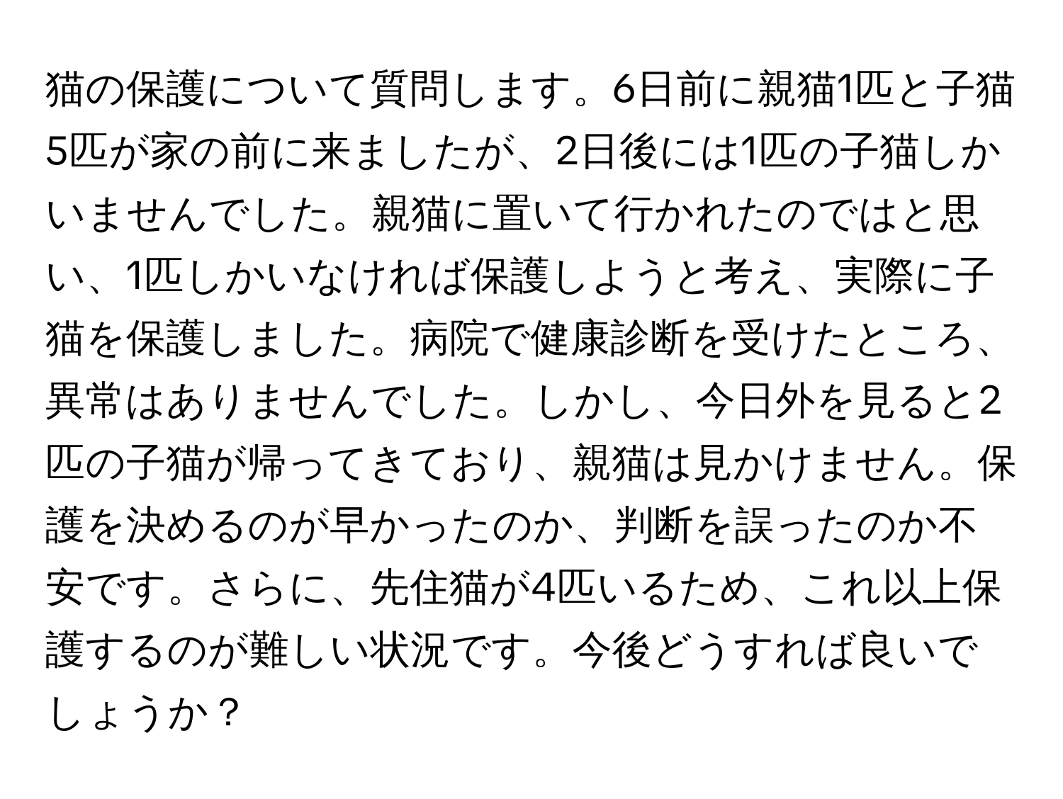 猫の保護について質問します。6日前に親猫1匹と子猫5匹が家の前に来ましたが、2日後には1匹の子猫しかいませんでした。親猫に置いて行かれたのではと思い、1匹しかいなければ保護しようと考え、実際に子猫を保護しました。病院で健康診断を受けたところ、異常はありませんでした。しかし、今日外を見ると2匹の子猫が帰ってきており、親猫は見かけません。保護を決めるのが早かったのか、判断を誤ったのか不安です。さらに、先住猫が4匹いるため、これ以上保護するのが難しい状況です。今後どうすれば良いでしょうか？