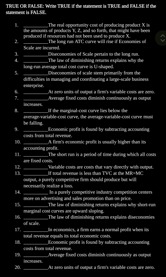 TRUE OR FALSE: Write TRUE if the statement is TRUE and FALSE if the 
statement is FALSE. 
1. _The real opportunity cost of producing product X is 
the amounts of products Y, Z, and so forth, that might have been 
produced if resources had not been used to produce X. 
2. _The long run ATC curve will rise if Economies of 
Scale are incurred. 
3. _Diseconomies of Scale pertain to the long run. 
4. _The law of diminishing returns explains why the 
long-run average total cost curve is U-shaped. 
5. _Diseconomies of scale stem primarily from the 
difficulties in managing and coordinating a large-scale business 
enterprise. 
6. _At zero units of output a firm's variable costs are zero. 
7. _Average fixed costs diminish continuously as output 
increases. 
8. _If the marginal-cost curve lies below the 
average-variable-cost curve, the average-variable-cost curve must 
be falling. 
9. _Economic profit is found by subtracting accounting 
costs from total revenue. 
10. _A firm's economic profit is usually higher than its 
accounting profit. 
11. _The short run is a period of time during which all costs 
are fixed costs. 
12. _Variable costs are costs that vary directly with output. 
13. _If total revenue is less than TVC at the MR=MC
output, a purely competitive firm should produce but will 
necessarily realize a loss. 
14. _In a purely competitive industry competition centers 
more on advertising and sales promotion than on price. 
15. _The law of diminishing returns explains why short-run 
marginal cost curves are upward sloping. 
16. _The law of diminishing returns explains diseconomies 
of scale. 
17. _In economics, a firm earns a normal profit when its 
total revenue equals its total economic costs. 
18. _Economic profit is found by subtracting accounting 
costs from total revenue. 
19. _Average fixed costs diminish continuously as output 
increases. 
20. _At zero units of output a firm's variable costs are zero.