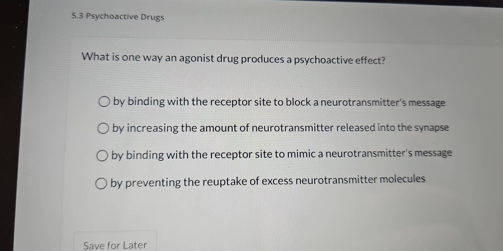 5.3 Psychoactive Drugs
What is one way an agonist drug produces a psychoactive effect?
by binding with the receptor site to block a neurotransmitter's message
by increasing the amount of neurotransmitter released into the synapse
by binding with the receptor site to mimic a neurotransmitter's message
by preventing the reuptake of excess neurotransmitter molecules
Save for Later