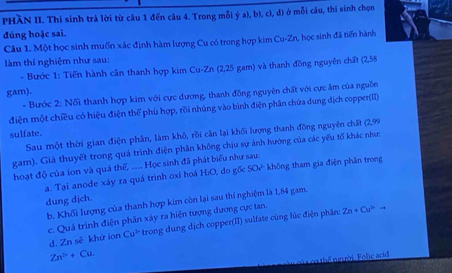 PHÀN II. Thí sinh trả lời từ câu 1 đến câu 4. Trong mỗi ý a), b), c), d) ở mỗi câu, thí sinh chọn
đúng hoặc sai.
Câu 1. Một học sinh muốn xác định hàm lượng Cu có trong hợp kim Cu-Zn, học sinh đã tiến hành
àm thí nghiệm như sau:
- Bước 1: Tiến hành cân thanh hợp kim Cu-Zn (2,25 gam) và thanh đồng nguyên chất (2,58
gam).
- Bước 2: Nối thanh hợp kim với cực dương, thanh đồng nguyên chất với cực âm của nguồn
điện một chiều có hiệu điện thế phù hợp, rồi nhúng vào bình điện phân chứa dung dịch copper(II)
sulfate.
Sau một thời gian điện phân, làm khô, rồi cân lại khối lượng thanh đồng nguyên chất (2,99
gam). Giả thuyết trong quá trình điện phân không chịu sự ảnh hướng của các yếu tố khác như:
hoạt độ của ion và quá thế, .... Học sinh đã phát biểu như sau:
a. Tại anode xáy ra quá trình oxi hoá H_2O , do gốc SO_4^((2-) không tham gia điện phân trong
dung dịch.
b. Khối lượng của thanh hợp kim còn lại sau thí nghiệm là 1,84 gam.
c. Quá trình điện phân xảy ra hiện tượng dương cực tan. d. Zn sẽ khử ion Cu^2+) trong dung dịch copper(II) sulfate cùng lúc điện phân: Zn+Cu^(2+)
Zn^(2+)+Cu. 
củ cơ thể người, Folic acid