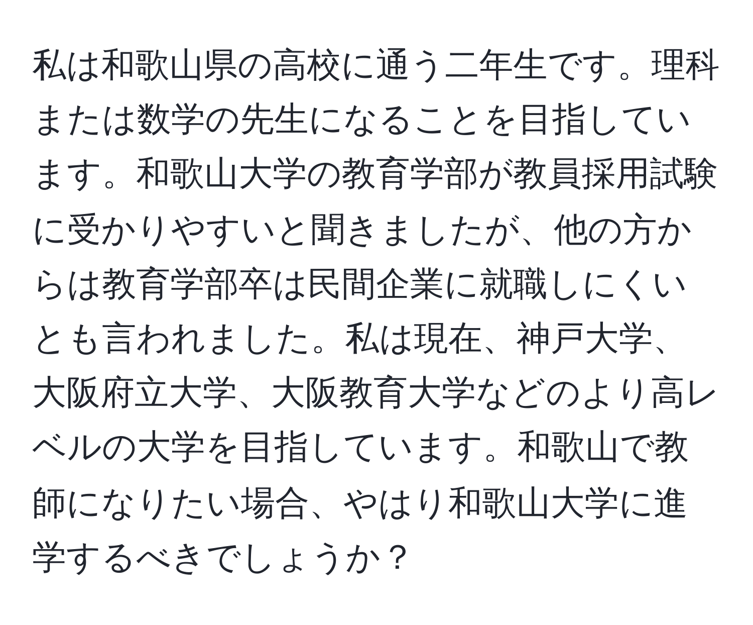 私は和歌山県の高校に通う二年生です。理科または数学の先生になることを目指しています。和歌山大学の教育学部が教員採用試験に受かりやすいと聞きましたが、他の方からは教育学部卒は民間企業に就職しにくいとも言われました。私は現在、神戸大学、大阪府立大学、大阪教育大学などのより高レベルの大学を目指しています。和歌山で教師になりたい場合、やはり和歌山大学に進学するべきでしょうか？