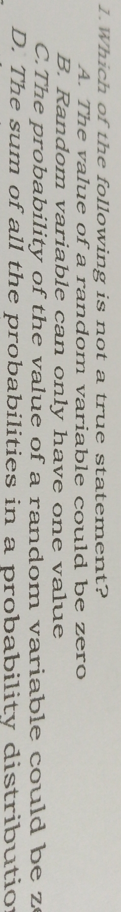 Which of the following is not a true statement?
A. The value of a random variable could be zero
B. Random variable can only have one value
C.The probability of the value of a random variable could be z
D. The sum of all the probabilities in a probability distributio