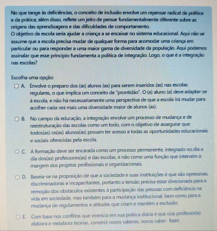 No que tange às deficiências, o conceito de inclusão envolve um repensar radical da política
e da prática; além disso, reflete um jeito de pensar fundamentalmente diferente sobre as
origens das aprendizagens e das dificuldades de comportamento.
O objetivo da escola seria ajudar a criança a se encaixar no sistera educacional. Aquí não se
assume que a escola precisa mudar de qualquer forma para acomodar uma criança em
particular ou para responder a uma maior gama de diversidade da população. Aqui podemos
assinalar que esse princípio fundamenta a política de integração. Logo, o que é a integração
nas escolas?
Escolha uma opção:
A. Envolve o preparo dos (as) alunos (as) para serem inseridos (as) nas escolas
regulares, o que implica um conceito de "prontidão". O (a) aluno (a) deve adaptar-se
á escola, e não há necessariamente uma perspectiva de que a escola irá mudar para
acolher cada vez mais uma diversidade maior de alunos (as).
B. No campo da educação, a integração envolve um processo de mudança e de
reestruturação das escolas como um todo, com o objetivo de assegurar que
todos(as) os(as) alunos(as) possam ter acesso a todas as oportunidades educacionais
e sociais oferecidas pela escola.
C. A formação deve ser encarada como um processo permanente, integrado no.dia a
dia dos(as) professores(as) e das escolas, e não como uma função que intervêm à
margem dos projetos profissionais e organizacionais.
D. Baseia-se na proposição de que a sociedade e suas instituições é que são opressivas,
discriminadoras e incapacitantes, portanto a tensão precisa estar direcionada para a
remoção dos obstáculos existentes à participação das pessoas com deficiência na
vida em sociedade, mas também para a mudança institucional, bem como para a
mudança de regulamentos e atitudes que criam e mantêm a exclusão.
E. Com base nos conflitos que vivencia em sua prática diária é que o(a) professor(a)
elabora e reelabora teorias, constrói novos saberes, novos saber-fazer.