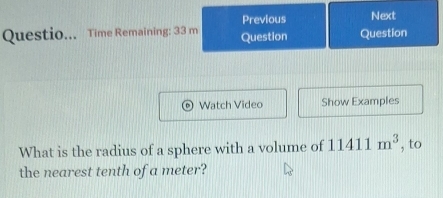 Previous Next 
Questio... Time Remaining: 33 m Question Question 
Watch Video Show Examples 
What is the radius of a sphere with a volume of 11411m^3 , to 
the nearest tenth of a meter?