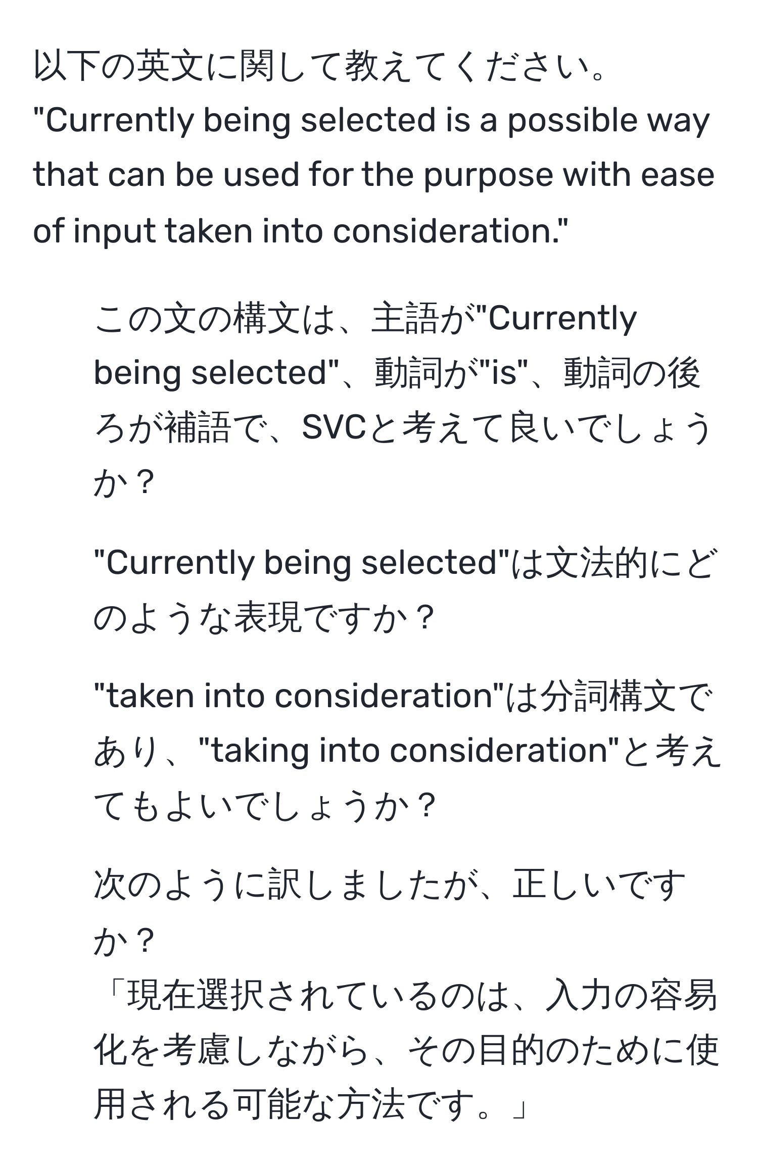 以下の英文に関して教えてください。  
"Currently being selected is a possible way that can be used for the purpose with ease of input taken into consideration."  
1. この文の構文は、主語が"Currently being selected"、動詞が"is"、動詞の後ろが補語で、SVCと考えて良いでしょうか？  
2. "Currently being selected"は文法的にどのような表現ですか？  
3. "taken into consideration"は分詞構文であり、"taking into consideration"と考えてもよいでしょうか？  
4. 次のように訳しましたが、正しいですか？  
「現在選択されているのは、入力の容易化を考慮しながら、その目的のために使用される可能な方法です。」