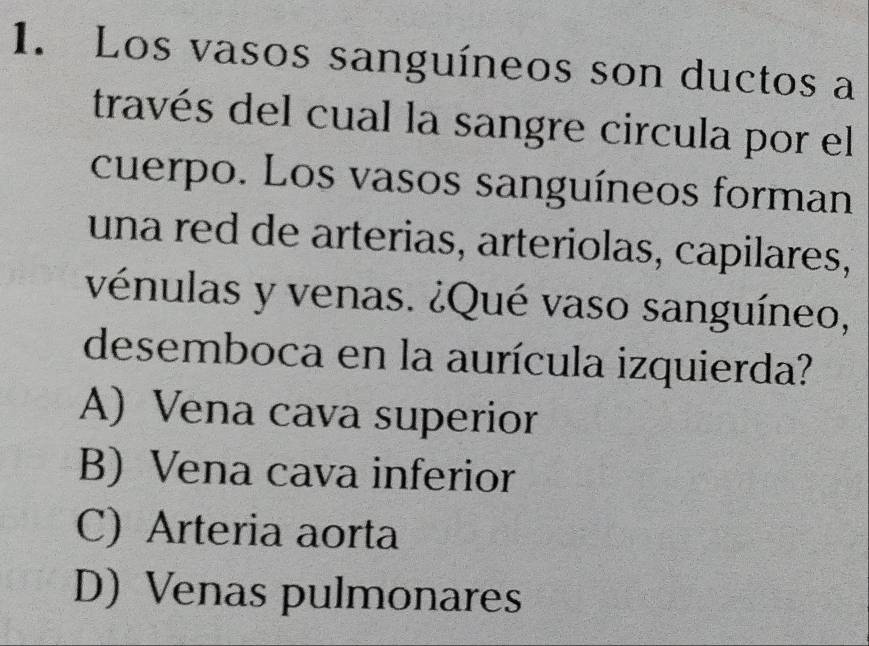 Los vasos sanguíneos son ductos a
través del cual la sangre circula por el
cuerpo. Los vasos sanguíneos forman
una red de arterias, arteriolas, capilares,
vénulas y venas. ¿Qué vaso sanguíneo,
desemboca en la aurícula izquierda?
A) Vena cava superior
B) Vena cava inferior
C) Arteria aorta
D) Venas pulmonares