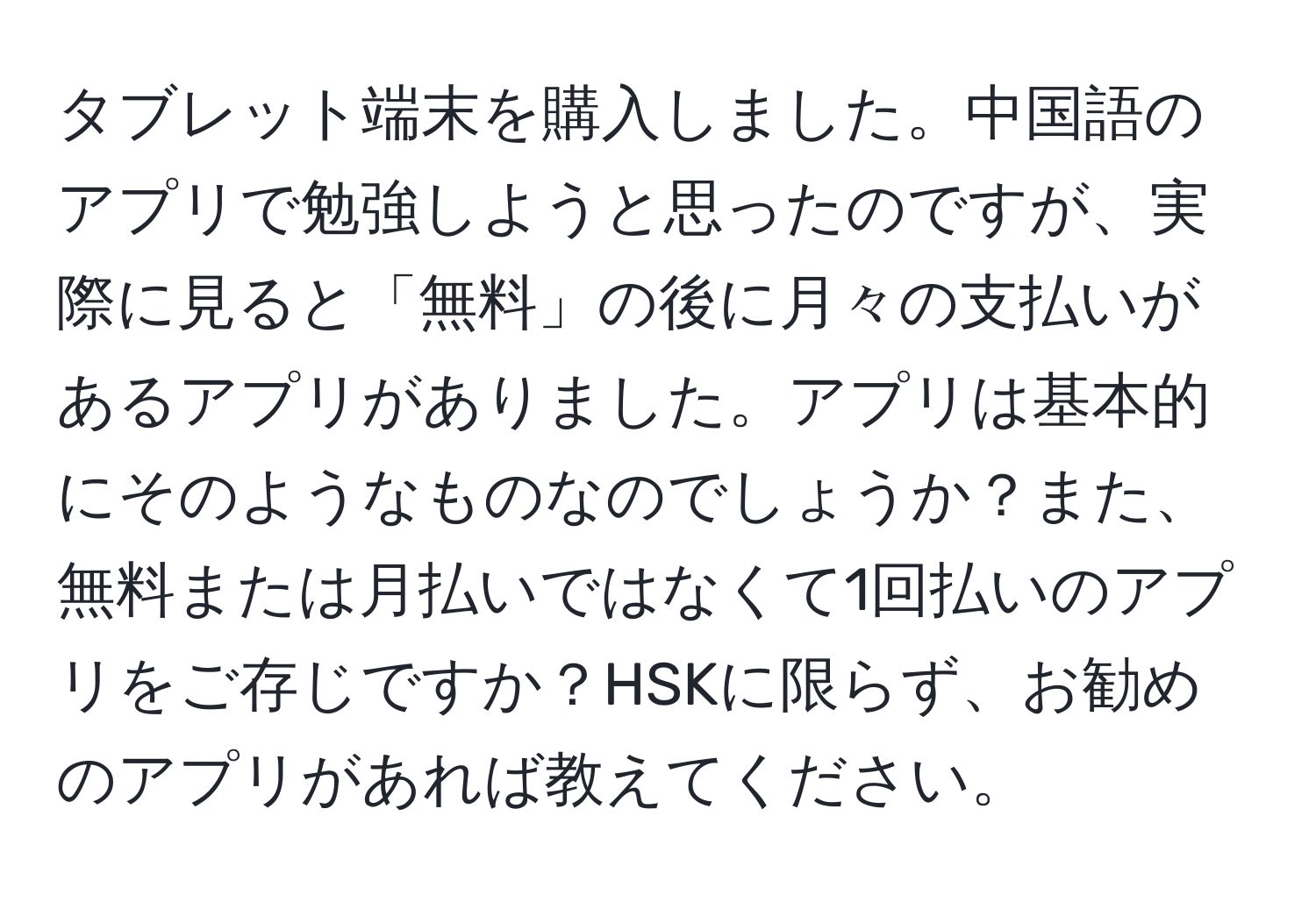 タブレット端末を購入しました。中国語のアプリで勉強しようと思ったのですが、実際に見ると「無料」の後に月々の支払いがあるアプリがありました。アプリは基本的にそのようなものなのでしょうか？また、無料または月払いではなくて1回払いのアプリをご存じですか？HSKに限らず、お勧めのアプリがあれば教えてください。