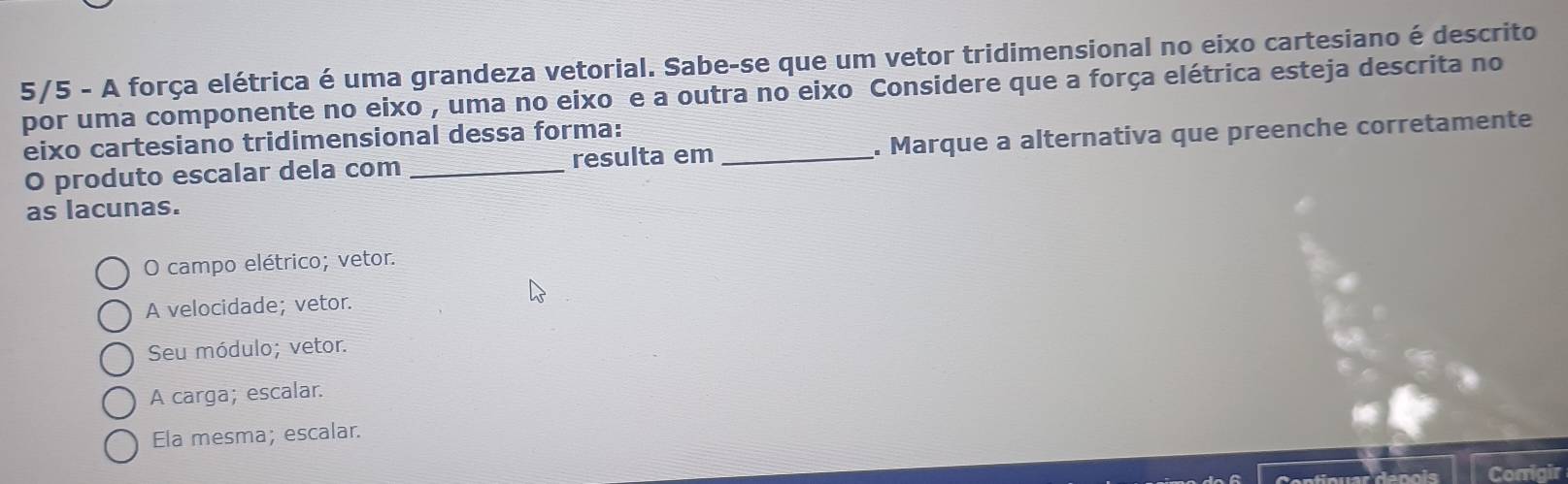 5/5 - A força elétrica é uma grandeza vetorial. Sabe-se que um vetor tridimensional no eixo cartesiano é descrito
por uma componente no eixo , uma no eixo e a outra no eixo Considere que a força elétrica esteja descrita no
eixo cartesiano tridimensional dessa forma:_
O produto escalar dela com _resulta em . Marque a alternativa que preenche corretamente
as lacunas.
O campo elétrico; vetor.
A velocidade; vetor.
Seu módulo; vetor.
A carga; escalar.
Ela mesma; escalar.
Corrigir