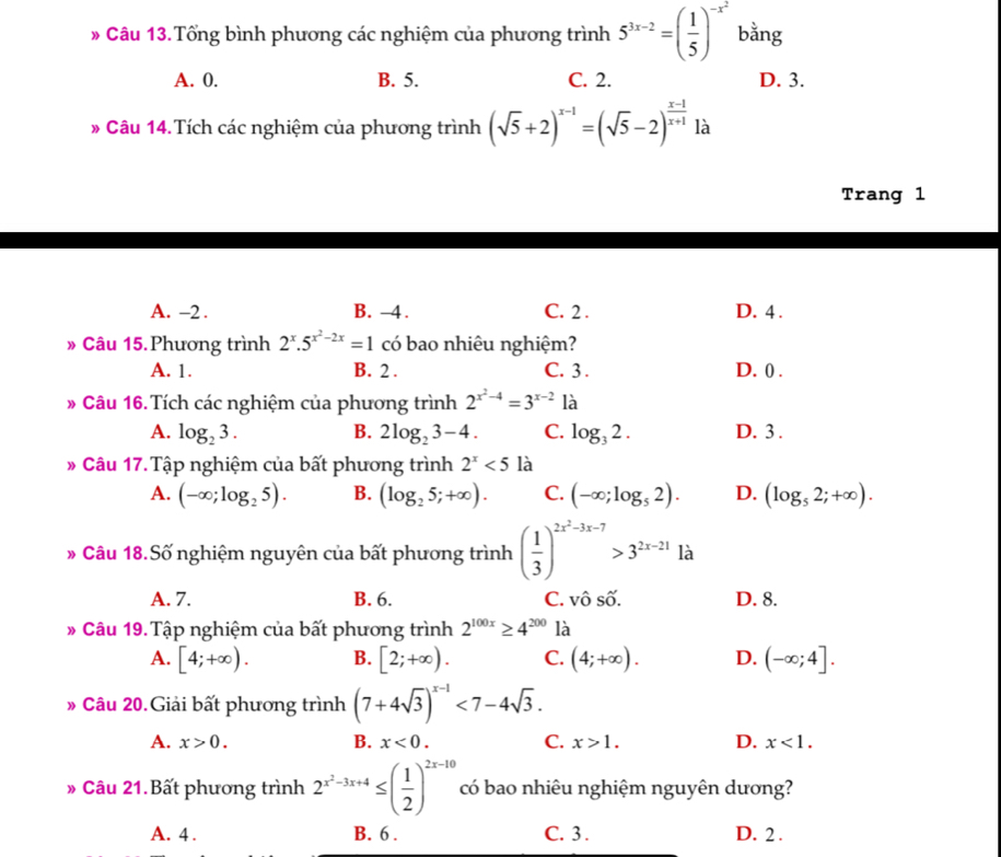 # Câu 13.Tổng bình phương các nghiệm của phương trình 5^(3x-2)=( 1/5 )^-x^2 bằng
A. 0. B. 5. C. 2. D. 3.
# Câu 14.Tích các nghiệm của phương trình (sqrt(5)+2)^x-1=(sqrt(5)-2)^ (x-1)/x+1  là
Trang 1
A. -2 . B. -4. C. 2 . D. 4 .
» Câu 15. Phương trình 2^x.5^(x^2)-2x=1 có bao nhiêu nghiệm?
A. 1. B. 2 . C. 3 . D. 0 .
# Câu 16. Tích các nghiệm của phương trình 2^(x^2)-4=3^(x-2) là
A. log _23. B. 2log _23-4. C. log _32. D. 3 .
》 Câu 17. Tập nghiệm của bất phương trình 2^x<5</tex> là
A. (-∈fty ;log _25). B. (log _25;+∈fty ). C. (-∈fty ;log _52). D. (log _52;+∈fty ).
* Câu 18.Số nghiệm nguyên của bất phương trình ( 1/3 )^2x^2-3x-7>3^(2x-21) là
A. 7. B. 6. C. vô số. D. 8.
# Câu 19. Tập nghiệm của bất phương trình 2^(100x)≥ 4^(200) là
A. [4;+∈fty ). B. [2;+∈fty ). C. (4;+∈fty ). D. (-∈fty ;4].
》 Câu 20.Giải bất phương trình (7+4sqrt(3))^x-1<7-4sqrt(3).
A. x>0. B. x<0. C. x>1. D. x<1.
》 Câu 21.Bất phương trình 2^(x^2)-3x+4≤ ( 1/2 )^2x-10 có bao nhiêu nghiệm nguyên dương?
A. 4 . B. 6 . C. 3 . D. 2 .