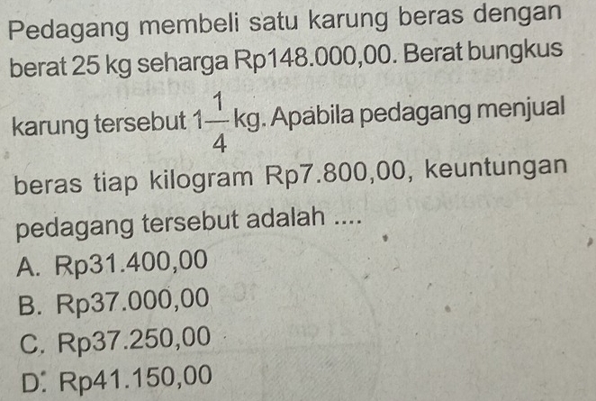 Pedagang membeli satu karung beras dengan
berat 25 kg seharga Rp148.000,00. Berat bungkus
karung tersebut 1 1/4 kg. Apabila pedagang menjual
beras tiap kilogram Rp7.800,00, keuntungan
pedagang tersebut adalah ....
A. Rp31.400,00
B. Rp37.000,00
C. Rp37.250,00
D. Rp41.150,00