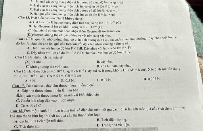 A. Hai quả cầu cùng mang điện tích dương có cùng độ lớn là |q_1+q_2|
B. Hai quả cầu cùng mang điện tích âm có cùng độ lớn là |q_1+q_2|
C. Hai quả cầu cùng mang điện tích dương có độ lớn là 1/2.|q_1+q_2|
D. Hai quả cầu cùng mang điện tích âm có độ lớn là 1/2.|q_1+q_2|
Cầu 13. Phát biểu nào sau đây là không đủng?
A. Hạt êlectron là hạt có mang điện tích âm, có độ lớn 1,6.10^(-19)(C).
B. Hạt êlectron là hạt có khối lượng m=9.1.10^(-31)(kg).
C. Nguyên tử có thể mất hoặc nhận thêm êlectron để trở thành ion.
D. electron không thể chuyển động từ vật này sang vật khác.
Câu 14. Hai quả cầu nhỏ giống nhau có điện tích dương đị và q2, đặt cách nhau một khoảng r đầy nhau với lực có
độ lớn F_0 A. Sau khi cho hai quả cầu tiếp xúc rồi đặt cách nhau khoảng r chúng sẽ:
A. Hút nhau với lực có độ lớn F . Đây nhau với lực có độ lớn F
C. Đầy nhau với lực có độ lớn F>F_0D Hút nhau với lực có độ lớn F>F_0
Câu 15. Hai điện tích trái dầu sẽ:
A. hút nhau. B. đầy nhau.
C. không tương tác với nhau. D. vừa hút vừa đầy nhau.
Câu 16. Hai điện tích q_1=6.10^(-8)C.q_2=-6.10^(-8)C đặt tại A. B trong không khí (AB=8cm). Xác định lực tác dụng
lên q_3=6.10^(-8)C *. nếu: CA=5cm,CB=3cm D. 0,005 N.
A. 5 N. B. 0,5 N. C. 0.05 N.
Câu 17. Cách nào sau đây làm thước chựa nhiễm điện?
A. Đập nhẹ thước nhựa nhiều lần lên bàn
B. Cọ xát mạnh thước nhựa lên mánh vải khô nhiều lần
C. Chiếu ánh sáng đèn vào thước nhựa
D. Cả A, B và C
Câu 18, Đưa một thanh kim loại trung hoà về điện đặt trên một giá cách điện lại gần một quả cầu tích điện âm. Sau
khi đưa thanh kim loại ra thật xa quả cầu thì thanh kim loại:
A. Có hai nữa tích điện trái dấu. B. Tích điện dương.
C. Tích điện âm. D. Trung hoà về điện.