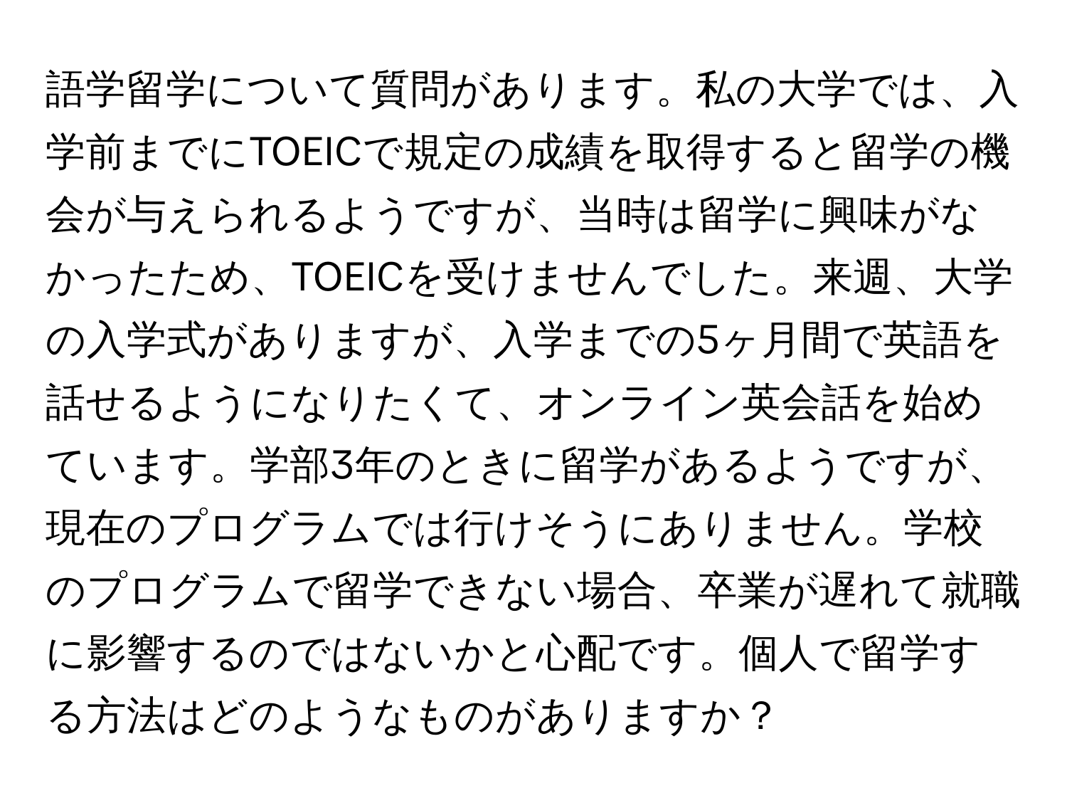 語学留学について質問があります。私の大学では、入学前までにTOEICで規定の成績を取得すると留学の機会が与えられるようですが、当時は留学に興味がなかったため、TOEICを受けませんでした。来週、大学の入学式がありますが、入学までの5ヶ月間で英語を話せるようになりたくて、オンライン英会話を始めています。学部3年のときに留学があるようですが、現在のプログラムでは行けそうにありません。学校のプログラムで留学できない場合、卒業が遅れて就職に影響するのではないかと心配です。個人で留学する方法はどのようなものがありますか？