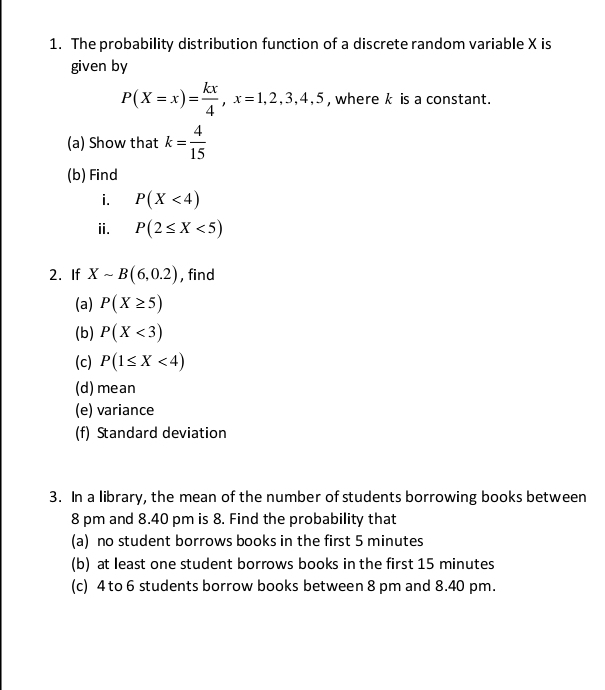 The probability distribution function of a discrete random variable X is 
given by
P(X=x)= kx/4 , x=1,2,3,4,5 , where k is a constant. 
(a) Show that k= 4/15 
(b) Find 
i. P(X<4)
ii. P(2≤ X<5)
2. If Xsim B(6,0.2) , find 
(a) P(X≥ 5)
(b) P(X<3)
(c) P(1≤ X<4)
(d)mean 
(e) variance 
(f) Standard deviation 
3. In a library, the mean of the number of students borrowing books between 
8 pm and 8.40 pm is 8. Find the probability that 
(a) no student borrows books in the first 5 minutes
(b) at least one student borrows books in the first 15 minutes
(c) 4 to 6 students borrow books between 8 pm and 8.40 pm.