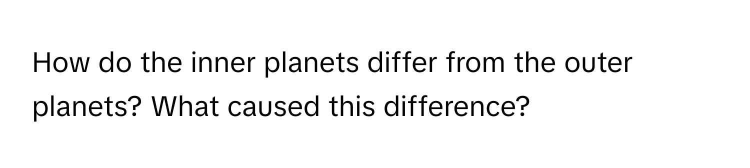 How do the inner planets differ from the outer planets? What caused this difference?