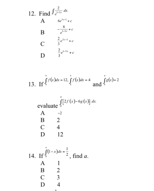 Find ∈t  2/e^(1-3x) dx.
A 6e^(3x-1)+c
B - 6/e^(1-3x) +c
C  2/3 e^(3x-1)+c
D  2/3 e^(1-3x)+c
13. If ∈tlimits _0^(9f(x)dx=12, ∈tlimits _4^9f(x)dx=4 and ∈tlimits _0^4g(x)=2
evaluate ∈tlimits _0^4[2f(x)-6g(x)]dx.
A -2
B 2
C 4
D 12
14. If ∈tlimits _0^a(1-x)dx=frac 1)2 , find a.
A 1
B 2
C 3
D 4