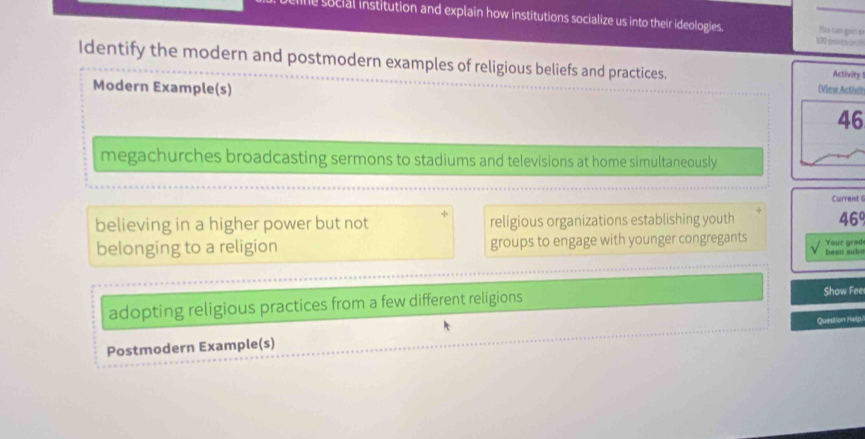 le social institution and explain how institutions socialize us into their ideologies. 100 -peints (s5) 
You can gan đ 
Identify the modern and postmodern examples of religious beliefs and practices. 
Activity 
Modern Example(s) 
(View Actheh 
46 
megachurches broadcasting sermons to stadiums and televisions at home simultaneously 
Current 
believing in a higher power but not religious organizations establishing youth 469
belonging to a religion groups to engage with younger congregants been sub= Your grad 
adopting religious practices from a few different religions Show Fee 
Postmodern Example(s) Question Help