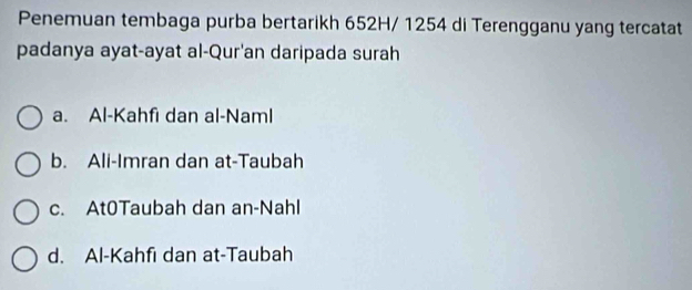 Penemuan tembaga purba bertarikh 652H/ 1254 di Terengganu yang tercatat
padanya ayat-ayat al-Qur'an daripada surah
a. Al-Kahfi dan al-Naml
b. Ali-Imran dan at-Taubah
c. At0Taubah dan an-Nahl
d. Al-Kahfı dan at-Taubah