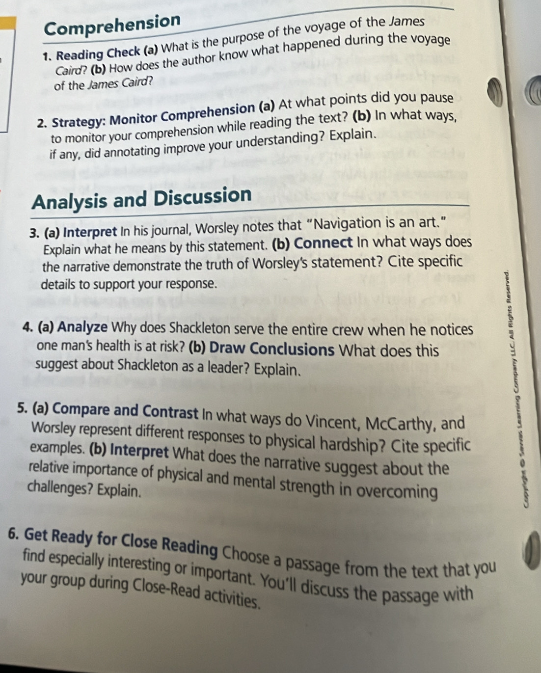 Comprehension 
1. Reading Check (a) What is the purpose of the voyage of the James 
Caird? (b) How does the author know what happened during the voyage 
of the James Caird? 
2. Strategy: Monitor Comprehension (a) At what points did you pause 
to monitor your comprehension while reading the text? (b) In what ways, 
if any, did annotating improve your understanding? Explain. 
Analysis and Discussion 
3. (a) Interpret In his journal, Worsley notes that “Navigation is an art.” 
Explain what he means by this statement. (b) Connect In what ways does 
the narrative demonstrate the truth of Worsley's statement? Cite specific 
details to support your response. 
4. (a) Analyze Why does Shackleton serve the entire crew when he notices 
one man's health is at risk? (b) Draw Conclusions What does this 
suggest about Shackleton as a leader? Explain. 
5. (a) Compare and Contrast In what ways do Vincent, McCarthy, and 
Worsley represent different responses to physical hardship? Cite specific 
examples. (b) Interpret What does the narrative suggest about the 
relative importance of physical and mental strength in overcoming 
challenges? Explain. 
6. Get Ready for Close Reading Choose a passage from the text that you 
find especially interesting or important. You'll discuss the passage with 
your group during Close-Read activities.