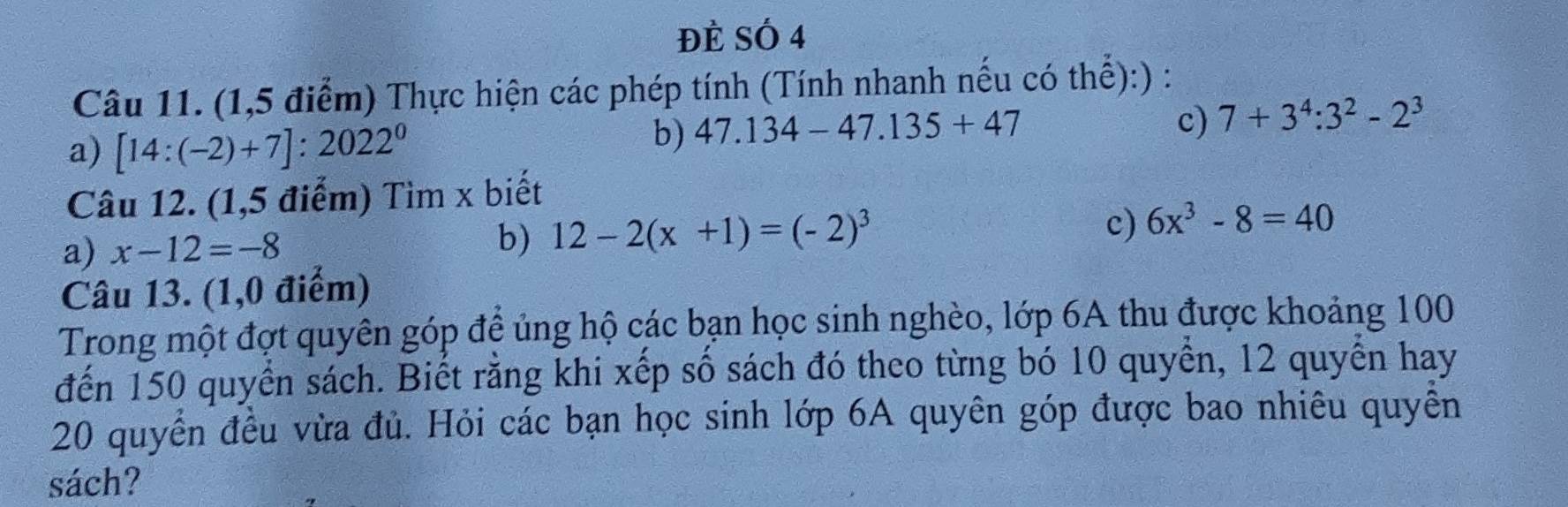 ĐÈ SÓ 4 
Câu 11. (1,5 điểm) Thực hiện các phép tính (Tính nhanh nếu có thể):) : 
a) [14:(-2)+7]:2022^0
b) 47.134-47.135+47
c) 7+3^4:3^2-2^3
Câu 12. (1,5 điểm) Tìm x biết 
a) x-12=-8 b) 12-2(x+1)=(-2)^3
c) 6x^3-8=40
Câu 13. (1,0 điểm) 
Trong một đợt quyên góp đề ủng hộ các bạn học sinh nghèo, lớp 6A thu được khoảng 100
đến 150 quyển sách. Biết rằng khi xếp số sách đó theo từng bó 10 quyển, 12 quyển hay
20 quyển đều vừa đủ. Hỏi các bạn học sinh lớp 6A quyên góp được bao nhiêu quyền 
sách?