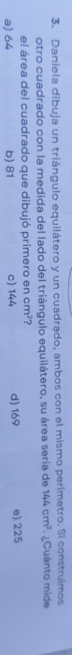 Daniela dibuja un triángulo equilátero y un cuadrado, ambos con el mismo perimetro. Si construlmos
otro cuadrado con la medida del lado del triángulo equilátero, su área sería de 144cm^2 ¿Cuánto mide
el área del cuadrado que dibujó primero en cm^2 ?
a) 64 b) 81 c) 144 d) 169 e) 225