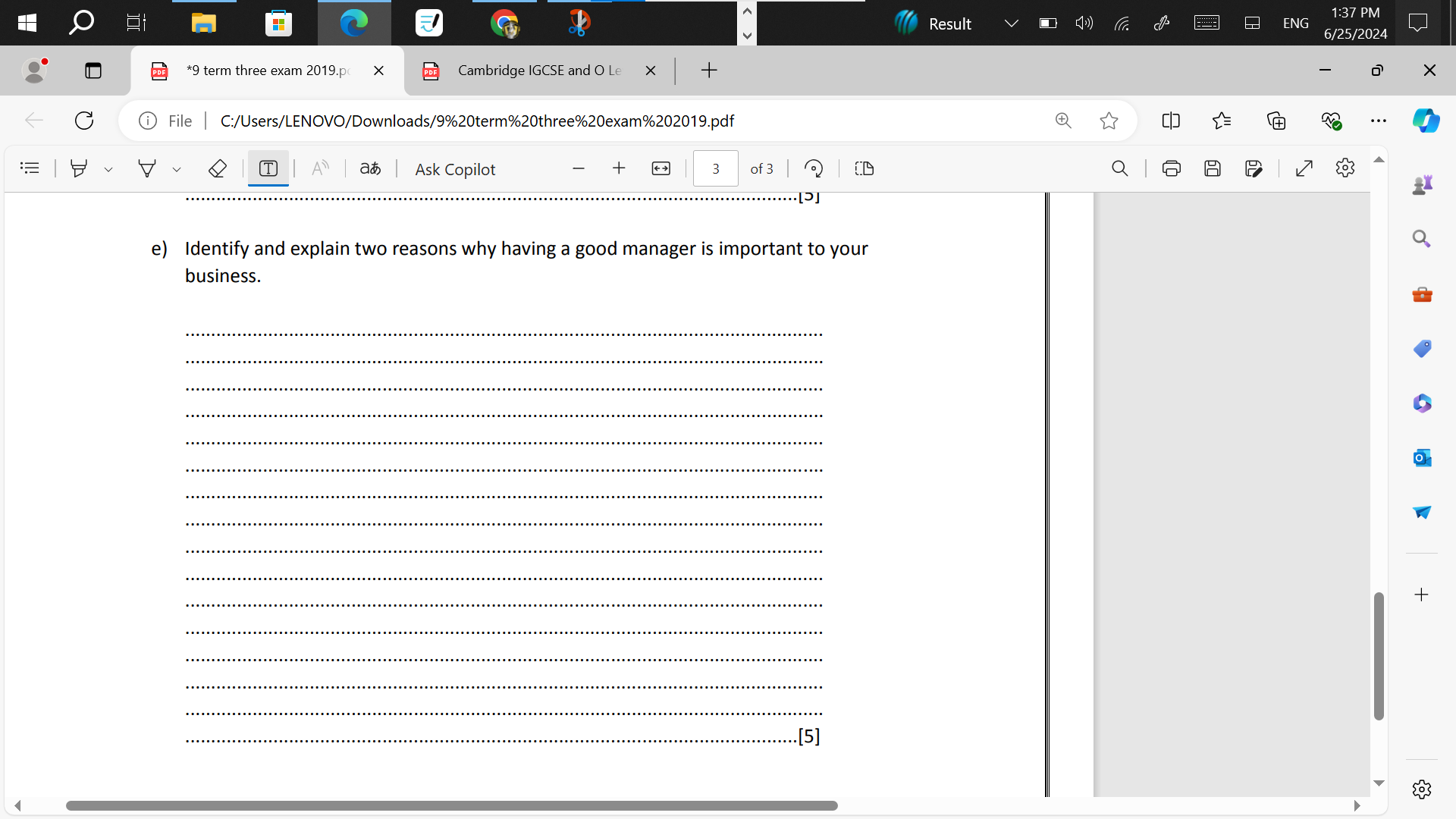 Result ENG 
*9 term three exam 2019.p X Cambridge IGCSE and O Le 
File C:/Users/LENOVO/Downloads/9%20term%20three%20exam%202019.pdf 
aあ Ask Copilot + 3 of 3 CD 
[ɔ] 
e) Identify and explain two reasons why having a good manager is important to your 
business. 
_ 
_ 
_ 
_ 
_ 
_ 
_ 
_ 
_ 
_ 
_ 
+ 
_ 
_ 
_ 
_ 
_[5]