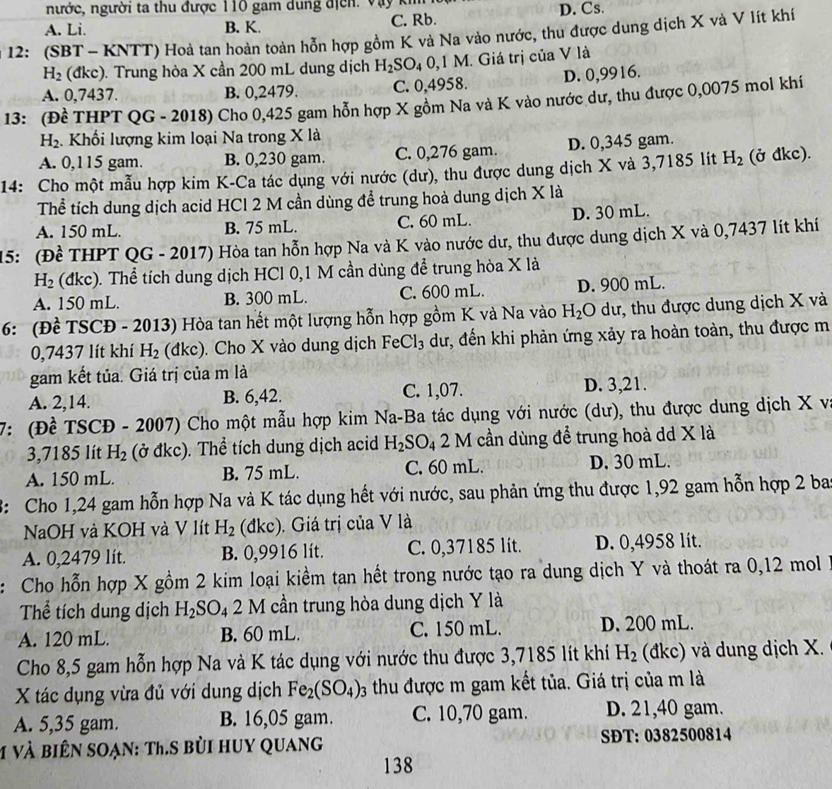 nước, người ta thu được 110 gam dung địch. Vày kh
A. Li. B. K. C. Rb. D. Cs.
*  12: (SBT - KNTT) Hoà tan hoàn toàn hỗn hợp gồm K và Na vào nước, thu được dung dịch X và V lít khí
H_2 (đkc). Trung hòa X cần 200 mL dung dịch H_2SO_4 0,1 M. Giá trị của V là
D. 0,9916.
A. 0,7437. B. 0,2479. C. 0,4958.
13: (Đề THPT QG - 2018) Cho 0,425 gam hỗn hợp X gồm Na và K vào nước dư, thu được 0,0075 mol khí
H_2. Khối lượng kim loại Na trong X là
A. 0,115 gam. B. 0,230 gam. C. 0,276 gam. D. 0,345 gam.
14: Cho một mẫu hợp kim K-Ca tác dụng với nước (dư), thu được dung dịch X và 3,7185 lít H_2 (ở đkc).
Thể tích dung dịch acid HCl 2 M cần dùng để trung hoà dung dịch X là
A. 150 mL. B. 75 mL. C. 60 mL. D. 30 mL.
15: (Đề THPT Q G * - 2017) Hòa tan hỗn hợp Na và K vào nước dư, thu được dung dịch X và 0,7437 lít khí
H_2 (đkc). Thể tích dung dịch HCl 0,1 M cần dùng để trung hòa X là
A. 150 mL. B. 300 mL. C. 600 mL. D. 900 mL.
6: (Đề TSCĐ - 2013) Hòa tan hết một lượng hỗn hợp gồm K và Na vào H_2O dư, thu được dung dịch X và
0,7437 lít khí H_2 (đkc). Cho X vào dung dịch FeCl_3 dư, đến khi phản ứng xảy ra hoàn toàn, thu được m
gam kết tủa. Giá trị của m là
A. 2,14. B. 6,42. C. 1,07. D. 3,21.
7: (Đề TSCĐ - 2007) Cho một mẫu hợp kim Na-Ba tác dụng với nước (dư), thu được dung dịch X và
3,7185 lít H_2 (ở đkc). Thể tích dung dịch acid H_2SO_4 2 V cần dùng để trung hoà dd X là
A. 150 mL. B. 75 mL. C. 60 mL. D. 30 mL.
3: Cho 1,24 gam hỗn hợp Na và K tác dụng hết với nước, sau phản ứng thu được 1,92 gam hỗn hợp 2 ba
NaOH và KOH và V lít H_2 (đkc). Giá trị của V là
A. 0,2479 lít. B. 0,9916 lít. C. 0,37185 lit. D. 0,4958 lít.
: Cho hỗn hợp X gồm 2 kim loại kiềm tan hết trong nước tạo ra dung dịch Y và thoát ra 0,12 mol
Thể tích dung dịch H_2SO_4 2 M cần trung hòa dung dịch Y là
A. 120 mL. B. 60 mL. C. 150 mL. D. 200 mL.
Cho 8,5 gam hỗn hợp Na và K tác dụng với nước thu được 3,7185 lít khí H_2 (đkc) và dung dịch X.
X tác dụng vừa đủ với dung dịch Fe_2(SO_4): thu được m gam kết tủa. Giá trị của m là
A. 5,35 gam. B. 16,05 gam. C. 10,70 gam.
D. 21,40 gam.
M và biên soạn: Th.S bùi huy quang SĐT: 0382500814
138