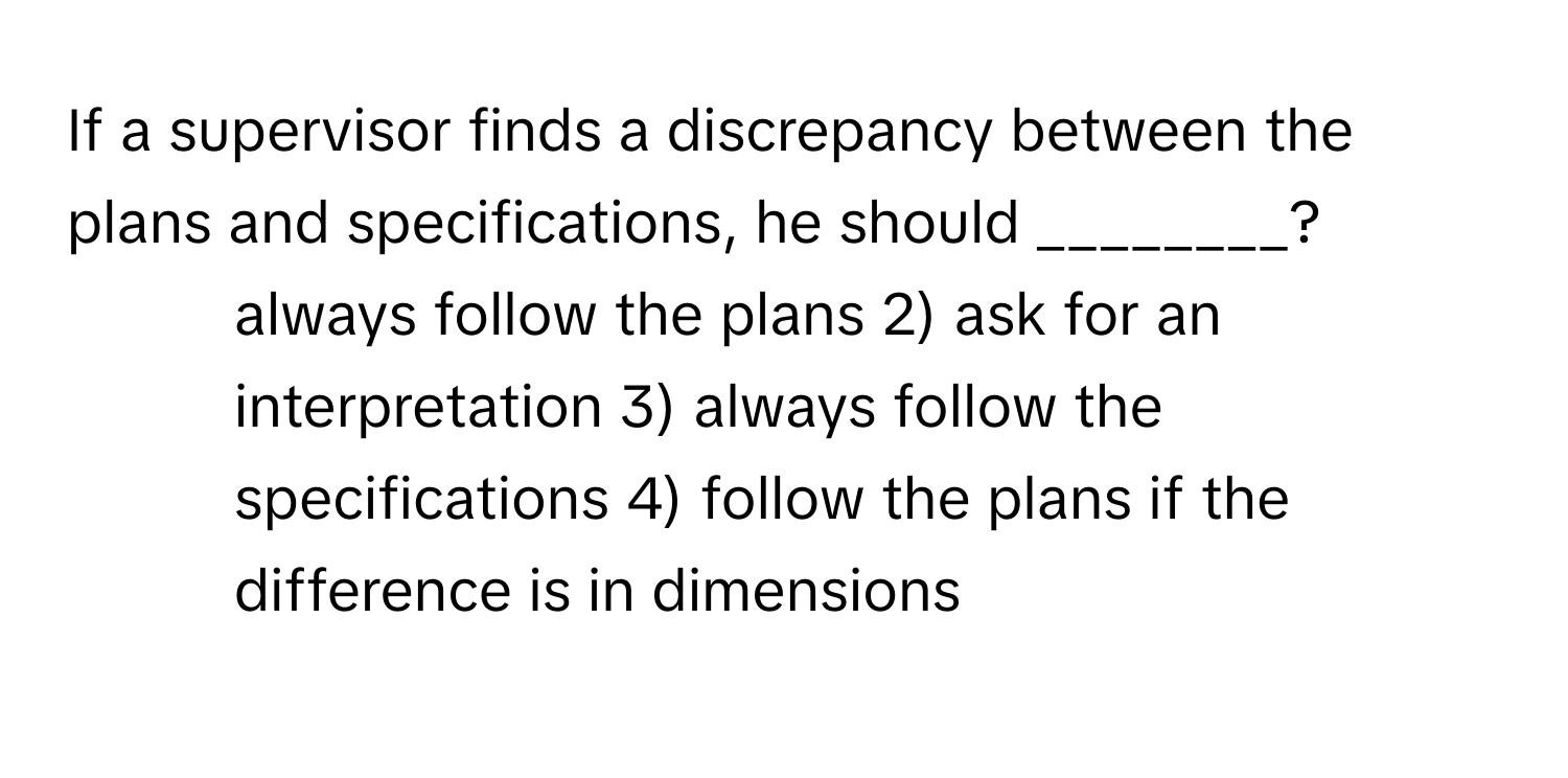 If a supervisor finds a discrepancy between the plans and specifications, he should ________?

1) always follow the plans 2) ask for an interpretation 3) always follow the specifications 4) follow the plans if the difference is in dimensions