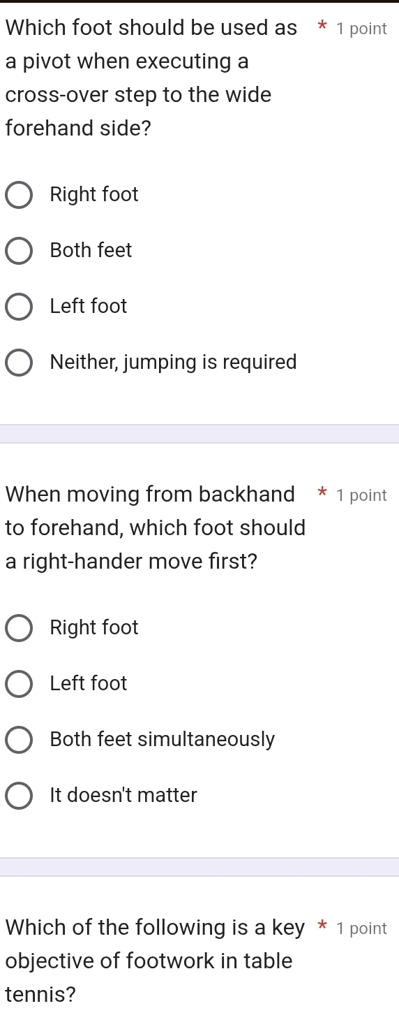 Which foot should be used as * 1 point
a pivot when executing a
cross-over step to the wide
forehand side?
Right foot
Both feet
Left foot
Neither, jumping is required
When moving from backhand * 1 point
to forehand, which foot should
a right-hander move first?
Right foot
Left foot
Both feet simultaneously
It doesn't matter
Which of the following is a key * 1 point
objective of footwork in table
tennis?