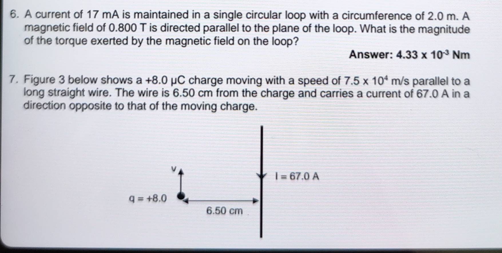 A current of 17 mA is maintained in a single circular loop with a circumference of 2.0 m. A
magnetic field of 0.800 T is directed parallel to the plane of the loop. What is the magnitude
of the torque exerted by the magnetic field on the loop?
Answer: 4.33* 10^(-3)Nm
7. Figure 3 below shows a +8.0 μC charge moving with a speed of 7.5* 10^4m/s parallel to a
long straight wire. The wire is 6.50 cm from the charge and carries a current of 67.0 A in a
direction opposite to that of the moving charge.