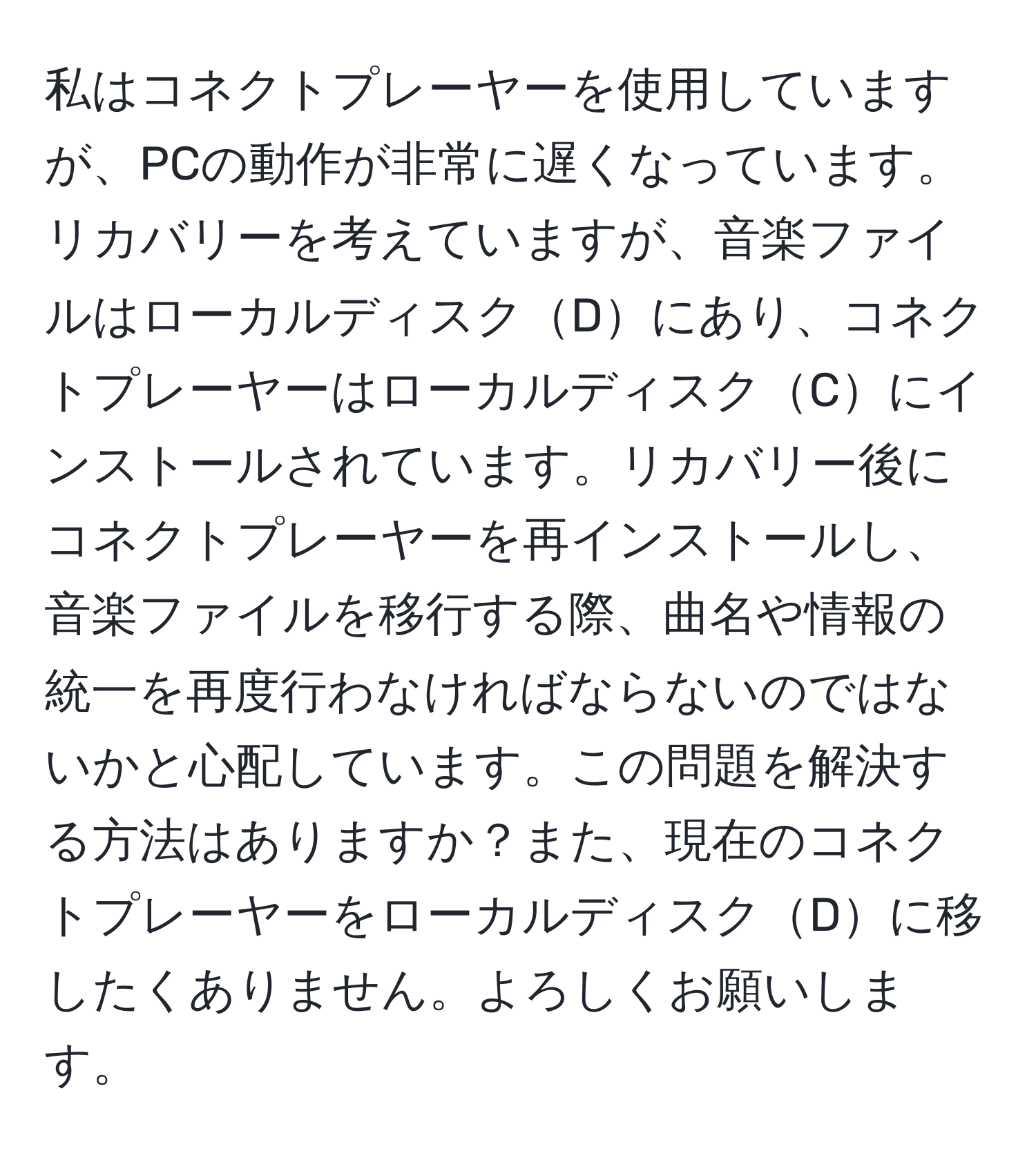 私はコネクトプレーヤーを使用していますが、PCの動作が非常に遅くなっています。リカバリーを考えていますが、音楽ファイルはローカルディスクDにあり、コネクトプレーヤーはローカルディスクCにインストールされています。リカバリー後にコネクトプレーヤーを再インストールし、音楽ファイルを移行する際、曲名や情報の統一を再度行わなければならないのではないかと心配しています。この問題を解決する方法はありますか？また、現在のコネクトプレーヤーをローカルディスクDに移したくありません。よろしくお願いします。