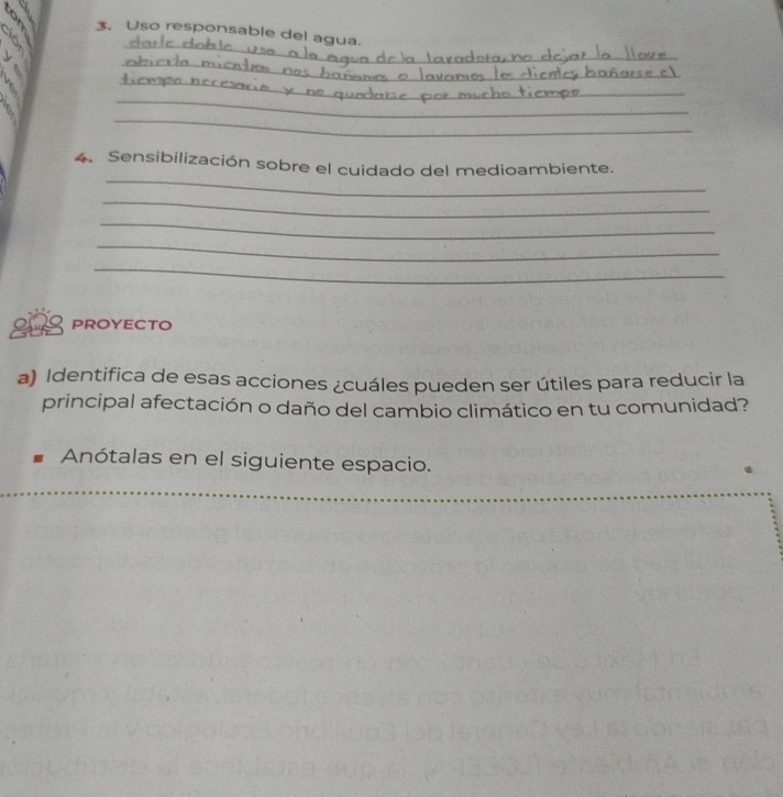Uso responsable del agua. 
_ 
t dob ! 
_ 
_ 
_ 
_ 
_ 
4. Sensibilización sobre el cuidado del medioambiente. 
_ 
_ 
_ 
_ 
20 proyecto 
a) Identifica de esas acciones ¿cuáles pueden ser útiles para reducir la 
principal afectación o daño del cambio climático en tu comunidad? 
Anótalas en el siguiente espacio.