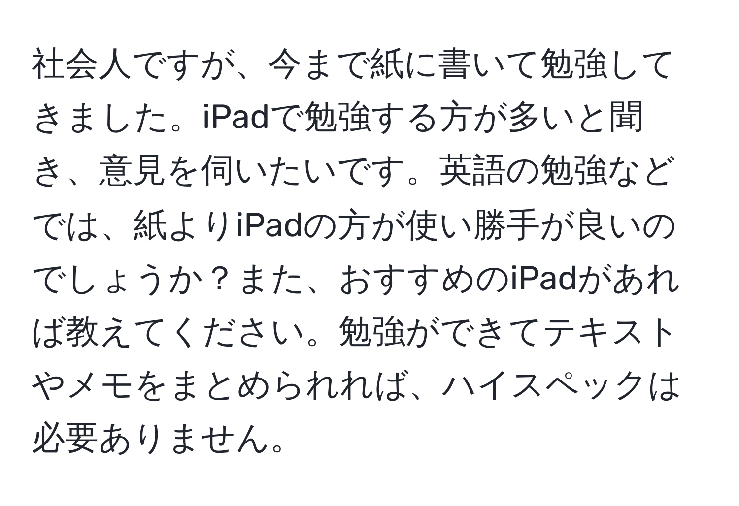 社会人ですが、今まで紙に書いて勉強してきました。iPadで勉強する方が多いと聞き、意見を伺いたいです。英語の勉強などでは、紙よりiPadの方が使い勝手が良いのでしょうか？また、おすすめのiPadがあれば教えてください。勉強ができてテキストやメモをまとめられれば、ハイスペックは必要ありません。