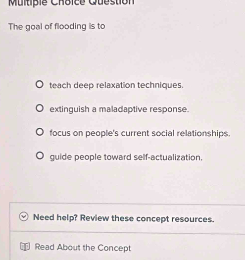 Multipie Choice Question
The goal of flooding is to
teach deep relaxation techniques.
extinguish a maladaptive response.
focus on people's current social relationships.
guide people toward self-actualization.
Need help? Review these concept resources.
Read About the Concept