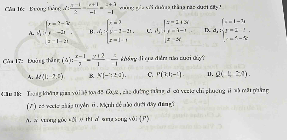 Đường thắng d :  (x-1)/2 = (y+1)/-1 = (z+3)/-1  vuông góc với đường thẳng nào dưới đây?
A. d_1:beginarrayl x=2-3t y=-2t z=1+5tendarray.. B. d_2:beginarrayl x=2 y=3-3t. z=1+tendarray. C. d_3:beginarrayl x=2+3t y=3-t z=5tendarray.. D. d_4:beginarrayl x=1-3t y=2-t. z=5-5tendarray.
Câu 17: Đường thẳng (Δ):  (x-1)/2 = (y+2)/1 = z/-1  không đi qua điểm nào dưới đây?
A. M(1;-2;0). B. N(-1;2;0). C. P(3;1;-1). D. Q(-1;-2;0). 
Câu 18: Trong không gian với hệ tọa độ Oxyz , cho đường thẳng d có vectơ chi phương vector u và mặt phẳng
(P) có vectơ pháp tuyến π. Mệnh đề nào dưới đây đúng?
A. u vuông góc với vector n thì d song song với (P).