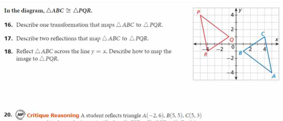 In the diagram, △ ABC≌ △ PQR. 
16. Describe one transformation that maps △ ABC to △ PQR. 
17. Describe two reflections that map △ ABC to △ PQR. 
18. Reflect △ ABC across the line y=x. Describe how to map the 
image to △ PQR. 
20. Mp Critique Reasoning A student reflects triangle A(-2,6), B(5,5), C(5,3)