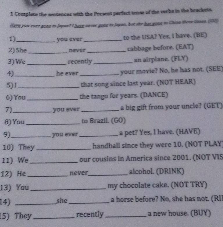 Complete the sentences with the Present perfect tense of the verbs in the brackets. 
Have you ever gong to Japan? I havg never gong to Japan, but she has gong to China three times. (18) 
1)_ you ever_ to the USA? Yes, I have. (BE) 
2) She_ never _cabbage before. (EAT) 
3) We_ recently _an airplane. (FLY) 
4_ he ever _your movie? No, he has not. (SEE) 
5)I _that song since last year. (NOT HEAR) 
6) You_ the tango for years. (DANCE) 
7)_ you ever _a big gift from your uncle? (GET) 
8) You _to Brazil. (GO) 
9)_ you ever _a pet? Yes, I have. (HAVE) 
10) They_ handball since they were 10. (NOT PLAY) 
11) We _our cousins in America since 2001. (NOT VIS 
12) He _never_ alcohol. (DRINK) 
13) You_ my chocolate cake. (NOT TRY) 
14) _she_ a horse before? No, she has not. (Rl 
5) They_ recently _a new house. (BUY)