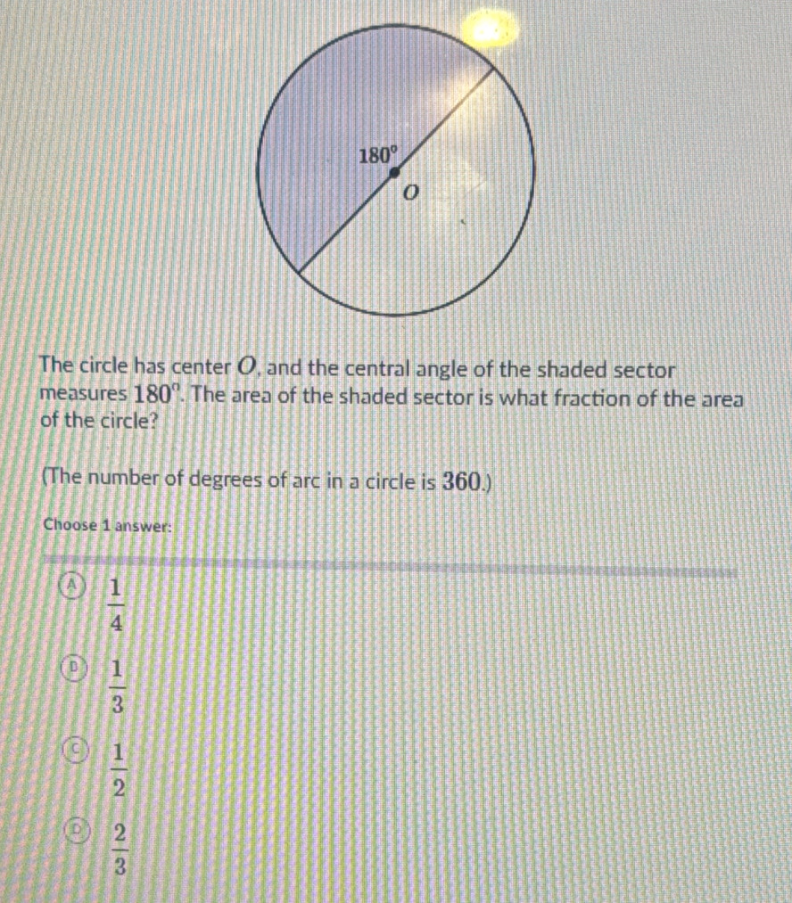 The circle has center O, and the central angle of the shaded sector
measures 180°. The area of the shaded sector is what fraction of the area
of the circle?
(The number of degrees of arc in a circle is 360.)
Choose 1 answer:
 1/4 
 1/3 
 1/2 
 2/3 