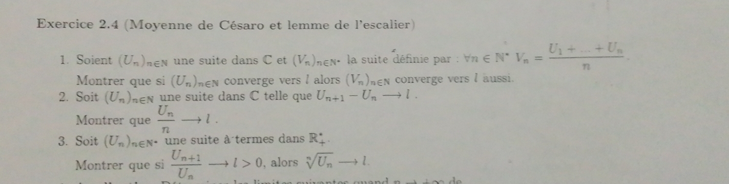 (Moyenne de Césaro et lemme de l'escalier) 
1. Soient (U_n)_n∈ N une suite dans C et (V_n) nen· la suite définie par : forall n∈ N^*V_n=frac U_1+...+U_nn
Montrer que si (U_n) hen converge vers l alors (V_n) hen converge vers l aussi. 
2. Soit (U_n) hn une suite dans C telle que U_n+1-U_nto l. 
Montrer que frac U_nnto l. 
3. Soit (U_n)_n∈ N^* une suite à termes dans R. 
Montrer que si frac U_n+1U_nto l>0, , alors sqrt[n](U_n)to l.